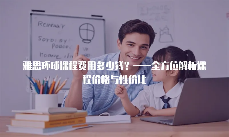 雅思环球课程费用多少钱？&mdash;&mdash;全方位解析课程价格与性价比