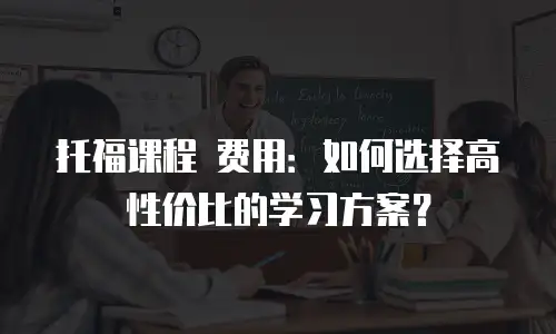 托福课程 费用：如何选择高性价比的学习方案？