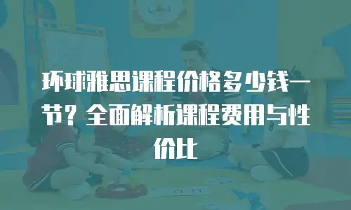 环球雅思课程价格多少钱一节？全面解析课程费用与性价比