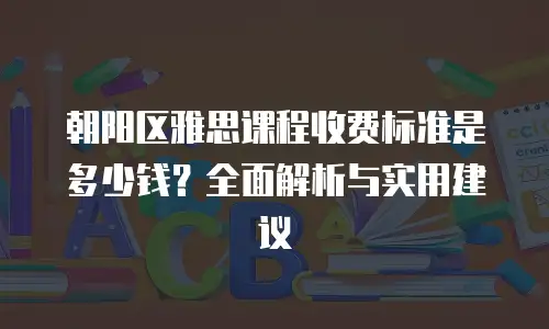 朝阳区雅思课程收费标准是多少钱？全面解析与实用建议