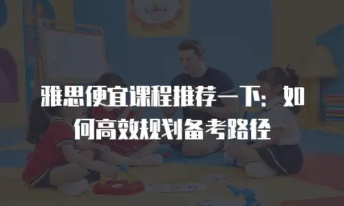 雅思便宜课程推荐一下：如何高效规划备考路径