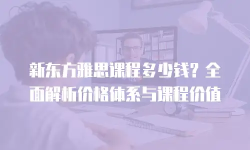 新东方雅思课程多少钱？全面解析价格体系与课程价值