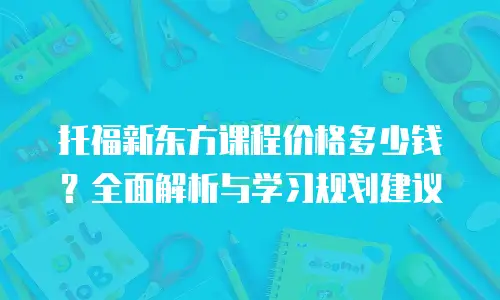 托福新东方课程价格多少钱？全面解析与学习规划建议