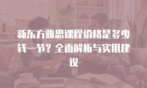 新东方雅思课程价格是多少钱一节？全面解析与实用建议