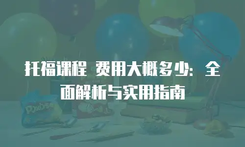 托福课程 费用大概多少：全面解析与实用指南