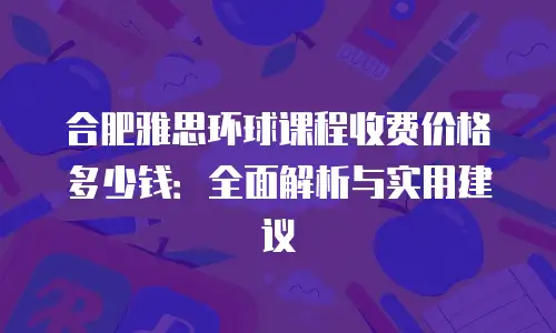 合肥雅思环球课程收费价格多少钱：全面解析与实用建议