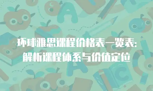 环球雅思课程价格表一览表：解析课程体系与价值定位