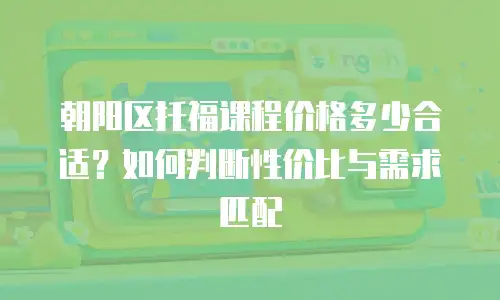 朝阳区托福课程价格多少合适？如何判断性价比与需求匹配