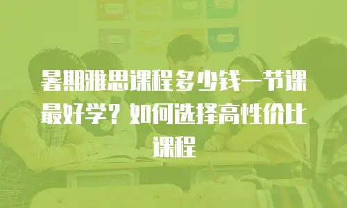 暑期雅思课程多少钱一节课最好学？如何选择高性价比课程