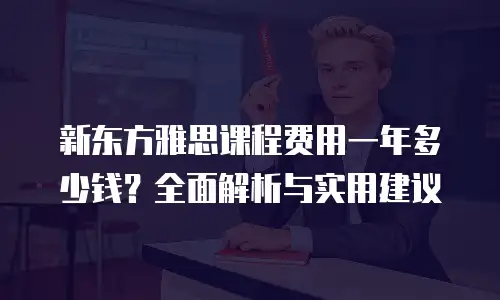 新东方雅思课程费用一年多少钱？全面解析与实用建议