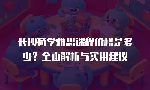 长沙荷学雅思课程价格是多少？全面解析与实用建议