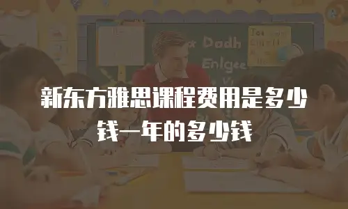 新东方雅思课程费用是多少钱一年的多少钱