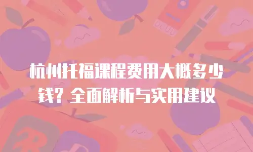杭州托福课程费用大概多少钱？全面解析与实用建议
