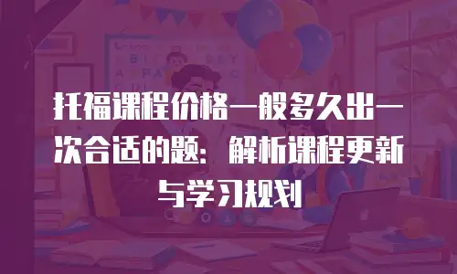 托福课程价格一般多久出一次合适的题：解析课程更新与学习规划