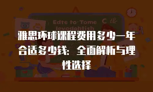 雅思环球课程费用多少一年合适多少钱：全面解析与理性选择