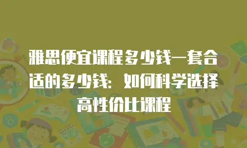 雅思便宜课程多少钱一套合适的多少钱：如何科学选择高性价比课程