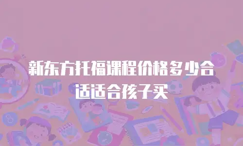 新东方托福课程价格多少合适适合孩子买