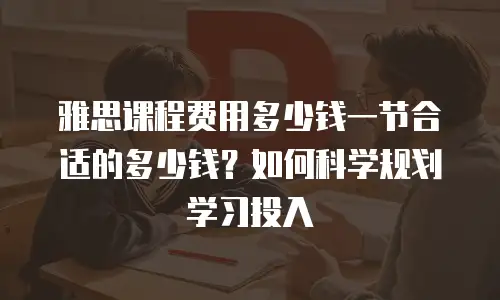 雅思课程费用多少钱一节合适的多少钱？如何科学规划学习投入