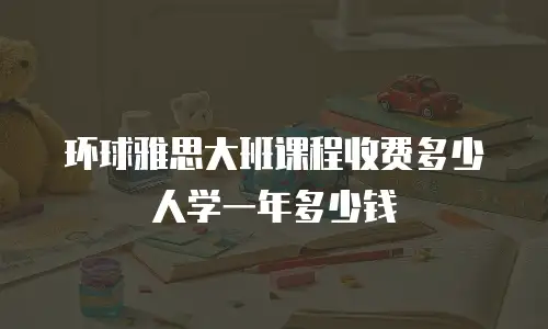 环球雅思大班课程收费多少人学一年多少钱