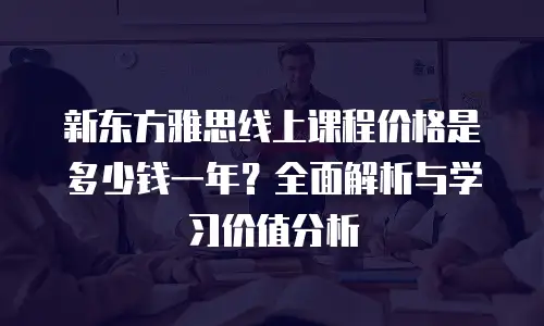 新东方雅思线上课程价格是多少钱一年？全面解析与学习价值分析