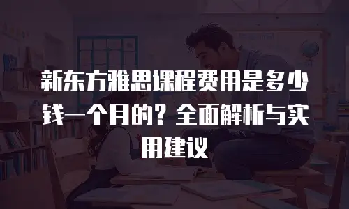 新东方雅思课程费用是多少钱一个月的？全面解析与实用建议