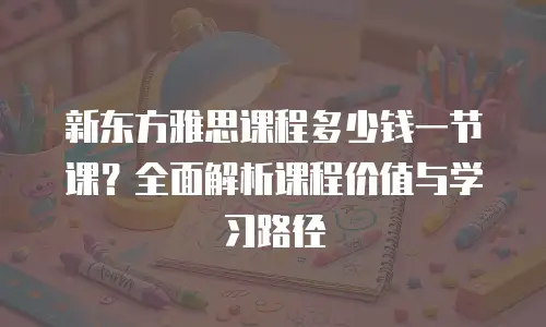 新东方雅思课程多少钱一节课？全面解析课程价值与学习路径