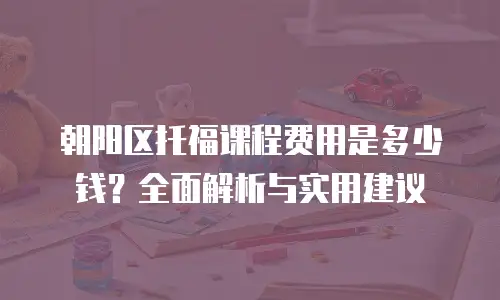 朝阳区托福课程费用是多少钱？全面解析与实用建议