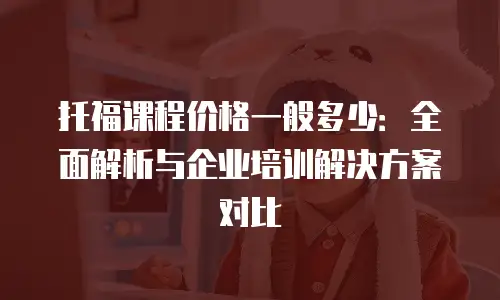 托福课程价格一般多少：全面解析与企业培训解决方案对比