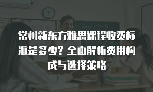 常州新东方雅思课程收费标准是多少？全面解析费用构成与选择策略