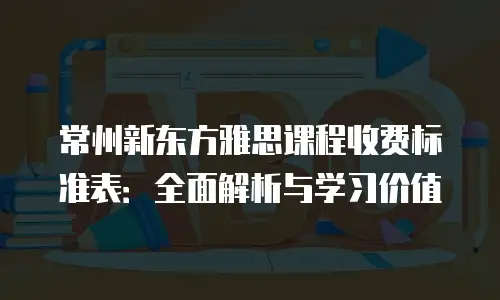 常州新东方雅思课程收费标准表：全面解析与学习价值