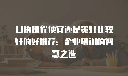 口语课程便宜还是贵好比较好的好推荐：企业培训的智慧之选