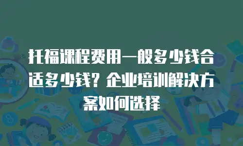托福课程费用一般多少钱合适多少钱？企业培训解决方案如何选择