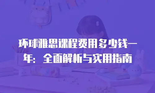 环球雅思课程费用多少钱一年：全面解析与实用指南