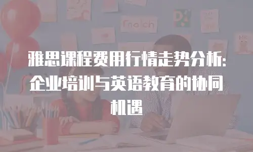雅思课程费用行情走势分析：企业培训与英语教育的协同机遇