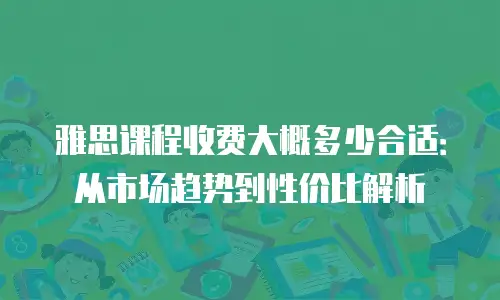 雅思课程收费大概多少合适：从市场趋势到性价比解析