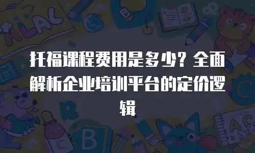 托福课程费用是多少？全面解析企业培训平台的定价逻辑