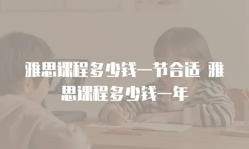 雅思课程多少钱一节合适 雅思课程多少钱一年