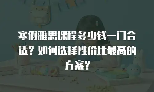 寒假雅思课程多少钱一门合适？如何选择性价比最高的方案？