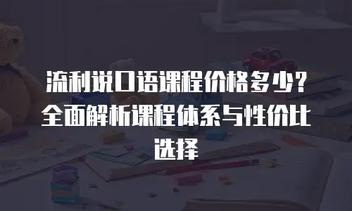 流利说口语课程价格多少？全面解析课程体系与性价比选择