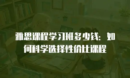 雅思课程学习班多少钱：如何科学选择性价比课程