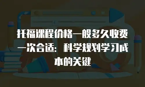 托福课程价格一般多久收费一次合适：科学规划学习成本的关键