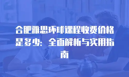 合肥雅思环球课程收费价格是多少：全面解析与实用指南