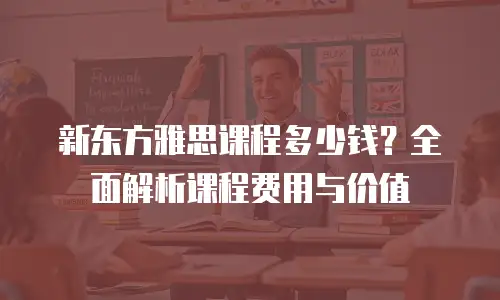 新东方雅思课程多少钱？全面解析课程费用与价值