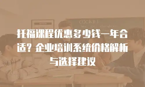 托福课程优惠多少钱一年合适？企业培训系统价格解析与选择建议