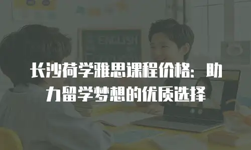 长沙荷学雅思课程价格：助力留学梦想的优质选择