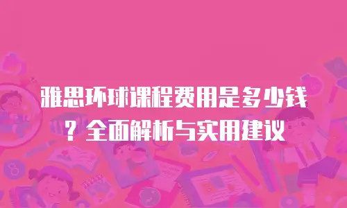 雅思环球课程费用是多少钱？全面解析与实用建议