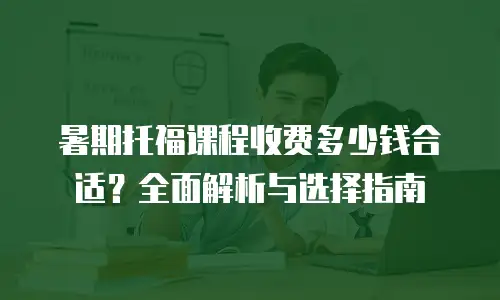 暑期托福课程收费多少钱合适？全面解析与选择指南