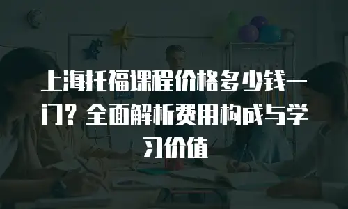 上海托福课程价格多少钱一门？全面解析费用构成与学习价值