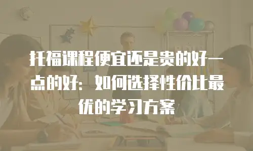 托福课程便宜还是贵的好一点的好：如何选择性价比最优的学习方案