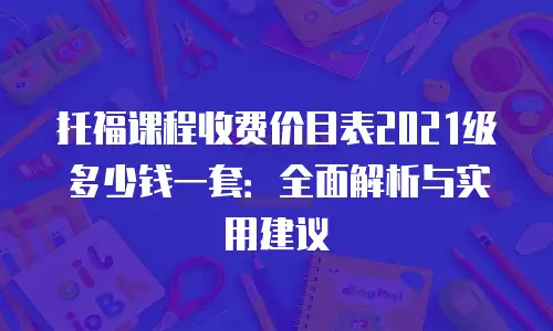托福课程收费价目表2021级多少钱一套：全面解析与实用建议